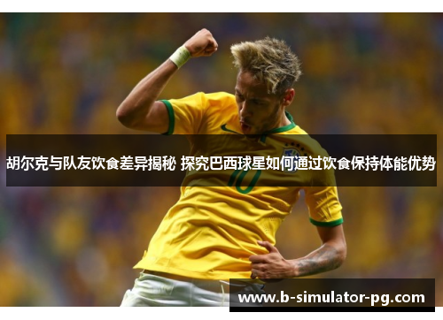 胡尔克与队友饮食差异揭秘 探究巴西球星如何通过饮食保持体能优势